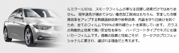 ルミクールSDは、スモークフィルムの単なる目隠し効果だけではありません。 経年退色が極めて少ない着色加工技術はもちろん、安定した冷暖房効率をアップする熱線遮断効果や断熱効果、内装を守り日焼けを防ぐため、全てのフィルムで99％の紫外線カットを実現しています。 ガラスの飛散防止効果で高い安全性を保ち、 ハードコートタイプでキズにも強いカーフィルムです。信頼の品質と性能こそが、 カーケアのプロフェッショナルに愛され、選ばれる理由だと考えます。